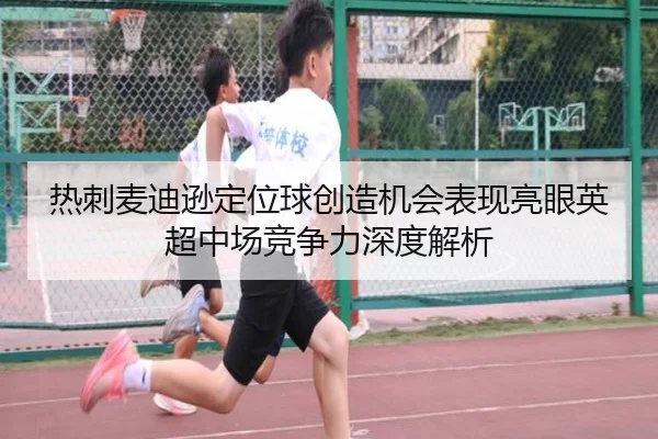 热刺麦迪逊定位球创造机会表现亮眼英超中场竞争力深度解析