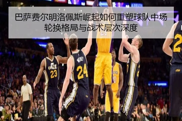 巴萨费尔明洛佩斯崛起如何重塑球队中场轮换格局与战术层次深度
