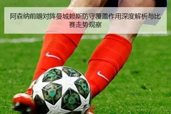 阿森纳前瞻对阵曼城赖斯防守覆盖作用深度解析与比赛走势观察