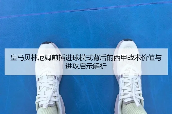 皇马贝林厄姆前插进球模式背后的西甲战术价值与进攻启示解析
