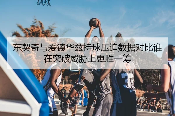 东契奇与爱德华兹持球压迫数据对比谁在突破威胁上更胜一筹